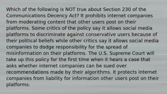 Which of the following is NOT true about Section 230 of the Communications Decency Act? It prohibits internet companies from moderating content that other users post on their platforms. Some critics of the policy say it allows social media platforms to discriminate against conservative users because of their political beliefs while other critics say it allows social media companies to dodge responsibility for the spread of misinformation on their platforms. The U.S. Supreme Court will take up this policy for the first time when it hears a case that asks whether internet companies can be sued over recommendations made by their algorithms. It protects internet companies from liability for information other users post on their platforms.