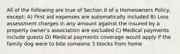 All of the following are true of Section II of a Homeowners Policy, except: A) First aid expenses are automatically included B) Loss assessment charges in any amount against the insured by a property owner's association are excluded C) Medical payments include guests D) Medical payments coverage would apply if the family dog were to bite someone 3 blocks from home