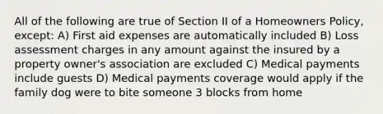 All of the following are true of Section II of a Homeowners Policy, except: A) First aid expenses are automatically included B) Loss assessment charges in any amount against the insured by a property owner's association are excluded C) Medical payments include guests D) Medical payments coverage would apply if the family dog were to bite someone 3 blocks from home