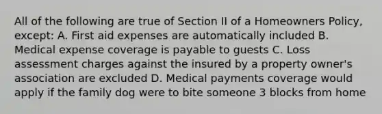 All of the following are true of Section II of a Homeowners Policy, except: A. First aid expenses are automatically included B. Medical expense coverage is payable to guests C. Loss assessment charges against the insured by a property owner's association are excluded D. Medical payments coverage would apply if the family dog were to bite someone 3 blocks from home