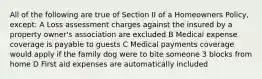 All of the following are true of Section II of a Homeowners Policy, except: A Loss assessment charges against the insured by a property owner's association are excluded B Medical expense coverage is payable to guests C Medical payments coverage would apply if the family dog were to bite someone 3 blocks from home D First aid expenses are automatically included