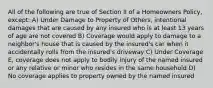 All of the following are true of Section II of a Homeowners Policy, except: A) Under Damage to Property of Others, intentional damages that are caused by any insured who is at least 13 years of age are not covered B) Coverage would apply to damage to a neighbor's house that is caused by the insured's car when it accidentally rolls from the insured's driveway C) Under Coverage E, coverage does not apply to bodily injury of the named insured or any relative or minor who resides in the same household D) No coverage applies to property owned by the named insured