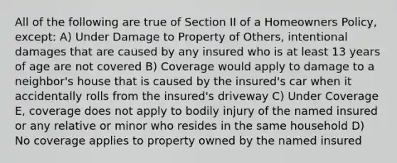 All of the following are true of Section II of a Homeowners Policy, except: A) Under Damage to Property of Others, intentional damages that are caused by any insured who is at least 13 years of age are not covered B) Coverage would apply to damage to a neighbor's house that is caused by the insured's car when it accidentally rolls from the insured's driveway C) Under Coverage E, coverage does not apply to bodily injury of the named insured or any relative or minor who resides in the same household D) No coverage applies to property owned by the named insured