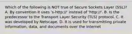 Which of the following is NOT true of Secure Sockets Layer (SSL)? A. By convention it uses 's-http://' instead of 'http://'. B. Is the predecessor to the Transport Layer Security (TLS) protocol. C. It was developed by Netscape. D. It is used for transmitting private information, data, and documents over the Internet