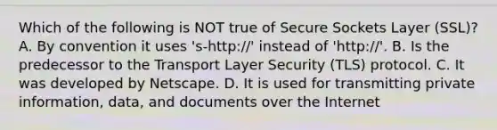 Which of the following is NOT true of Secure Sockets Layer (SSL)? A. By convention it uses 's-http://' instead of 'http://'. B. Is the predecessor to the Transport Layer Security (TLS) protocol. C. It was developed by Netscape. D. It is used for transmitting private information, data, and documents over the Internet