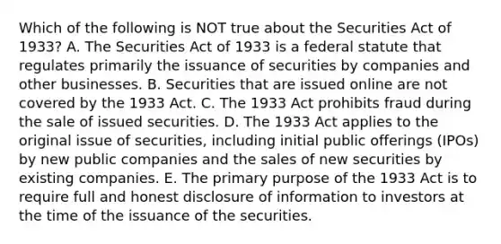 Which of the following is NOT true about the Securities Act of​ 1933? A. The Securities Act of 1933 is a federal statute that regulates primarily the issuance of securities by companies and other businesses. B. Securities that are issued online are not covered by the 1933 Act. C. The 1933 Act prohibits fraud during the sale of issued securities. D. The 1933 Act applies to the original issue of​ securities, including initial public offerings​ (IPOs) by new public companies and the sales of new securities by existing companies. E. The primary purpose of the 1933 Act is to require full and honest disclosure of information to investors at the time of the issuance of the securities.