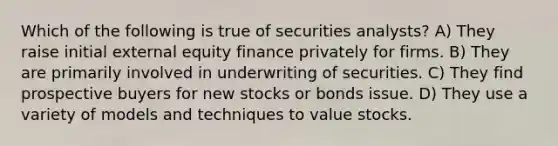 Which of the following is true of securities analysts? A) They raise initial external equity finance privately for firms. B) They are primarily involved in underwriting of securities. C) They find prospective buyers for new stocks or bonds issue. D) They use a variety of models and techniques to value stocks.