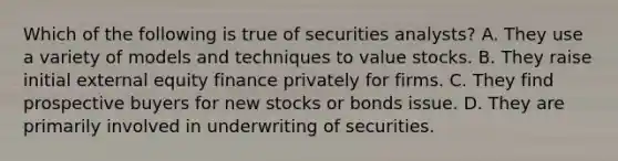 Which of the following is true of securities​ analysts? A. They use a variety of models and techniques to value stocks. B. They raise initial external equity finance privately for firms. C. They find prospective buyers for new stocks or bonds issue. D. They are primarily involved in underwriting of securities.