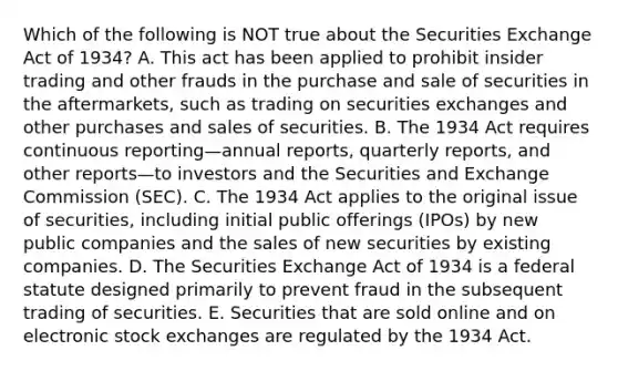 Which of the following is NOT true about the Securities Exchange Act of​ 1934? A. This act has been applied to prohibit insider trading and other frauds in the purchase and sale of securities in the​ aftermarkets, such as trading on securities exchanges and other purchases and sales of securities. B. The 1934 Act requires continuous reporting—annual ​reports, quarterly​ reports, and other reports—to investors and the Securities and Exchange Commission​ (SEC). C. The 1934 Act applies to the original issue of​ securities, including initial public offerings​ (IPOs) by new public companies and the sales of new securities by existing companies. D. The Securities Exchange Act of 1934 is a federal statute designed primarily to prevent fraud in the subsequent trading of securities. E. Securities that are sold online and on electronic stock exchanges are regulated by the 1934 Act.