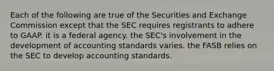 Each of the following are true of the Securities and Exchange Commission except that the SEC requires registrants to adhere to GAAP. it is a federal agency. the SEC's involvement in the development of accounting standards varies. the FASB relies on the SEC to develop accounting standards.