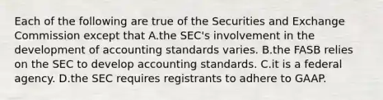 Each of the following are true of the Securities and Exchange Commission except that A.the SEC's involvement in the development of accounting standards varies. B.the FASB relies on the SEC to develop accounting standards. C.it is a federal agency. D.the SEC requires registrants to adhere to GAAP.