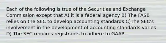 Each of the following is true of the Securities and Exchange Commission except that A) it is a federal agency B) The FASB relies on the SEC to develop accounting standards C)The SEC's involvement in the development of accounting standards varies D) The SEC requires registrants to adhere to GAAP