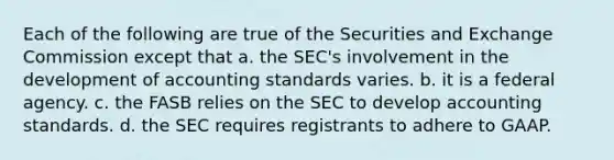 Each of the following are true of the Securities and Exchange Commission except that a. the SEC's involvement in the development of accounting standards varies. b. it is a federal agency. c. the FASB relies on the SEC to develop accounting standards. d. the SEC requires registrants to adhere to GAAP.