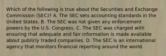 Which of the following is true about the Securities and Exchange Commission (SEC)? A. The SEC sets accounting standards in the United States. B. The SEC was not given any enforcement powers by the U.S. Congress. C. The SEC was charged with ensuring that adequate and fair information is made available about publicly traded companies. D. The SEC is an international agency that monitors financial reporting around the world.