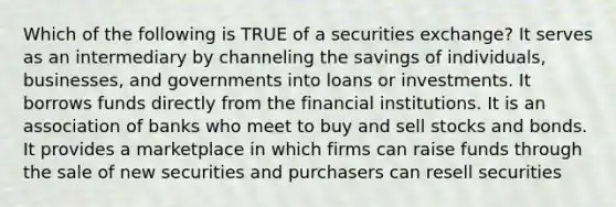 Which of the following is TRUE of a securities exchange? It serves as an intermediary by channeling the savings of individuals, businesses, and governments into loans or investments. It borrows funds directly from the financial institutions. It is an association of banks who meet to buy and sell stocks and bonds. It provides a marketplace in which firms can raise funds through the sale of new securities and purchasers can resell securities