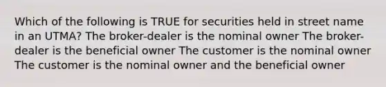 Which of the following is TRUE for securities held in street name in an UTMA? The broker-dealer is the nominal owner The broker-dealer is the beneficial owner The customer is the nominal owner The customer is the nominal owner and the beneficial owner