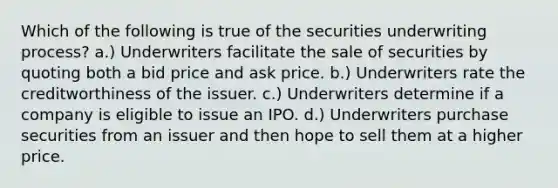 Which of the following is true of the securities underwriting process? a.) Underwriters facilitate the sale of securities by quoting both a bid price and ask price. b.) Underwriters rate the creditworthiness of the issuer. c.) Underwriters determine if a company is eligible to issue an IPO. d.) Underwriters purchase securities from an issuer and then hope to sell them at a higher price.