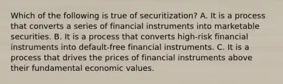 Which of the following is true of​ securitization? A. It is a process that converts a series of financial instruments into marketable securities. B. It is a process that converts​ high-risk financial instruments into​ default-free financial instruments. C. It is a process that drives the prices of financial instruments above their fundamental economic values.