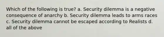 Which of the following is true? a. Security dilemma is a negative consequence of anarchy b. Security dilemma leads to arms races c. Security dilemma cannot be escaped according to Realists d. all of the above