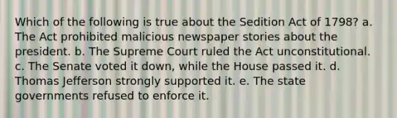 Which of the following is true about the Sedition Act of 1798? a. The Act prohibited malicious newspaper stories about the president. b. The Supreme Court ruled the Act unconstitutional. c. The Senate voted it down, while the House passed it. d. Thomas Jefferson strongly supported it. e. The state governments refused to enforce it.