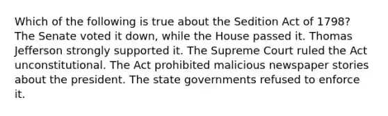 Which of the following is true about the Sedition Act of 1798? The Senate voted it down, while the House passed it. Thomas Jefferson strongly supported it. The Supreme Court ruled the Act unconstitutional. The Act prohibited malicious newspaper stories about the president. The state governments refused to enforce it.