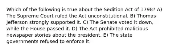 Which of the following is true about the Sedition Act of 1798? A) The Supreme Court ruled the Act unconstitutional. B) Thomas Jefferson strongly supported it. C) The Senate voted it down, while the House passed it. D) The Act prohibited malicious newspaper stories about the president. E) The state governments refused to enforce it.