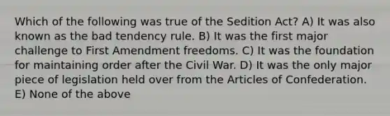 Which of the following was true of the Sedition Act? A) It was also known as the bad tendency rule. B) It was the first major challenge to First Amendment freedoms. C) It was the foundation for maintaining order after the Civil War. D) It was the only major piece of legislation held over from <a href='https://www.questionai.com/knowledge/k5NDraRCFC-the-articles-of-confederation' class='anchor-knowledge'>the articles of confederation</a>. E) None of the above