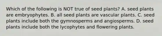 Which of the following is NOT true of seed plants? A. seed plants are embryophytes. B. all seed plants are vascular plants. C. seed plants include both the gymnosperms and angiosperms. D. seed plants include both the lycophytes and flowering plants.