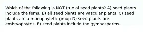 Which of the following is NOT true of seed plants? A) seed plants include the ferns. B) all seed plants are <a href='https://www.questionai.com/knowledge/kbaUXKuBoK-vascular-plants' class='anchor-knowledge'>vascular plants</a>. C) seed plants are a monophyletic group D) seed plants are embryophytes. E) seed plants include the gymnosperms.