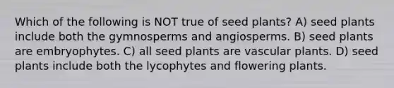 Which of the following is NOT true of seed plants? A) seed plants include both the gymnosperms and angiosperms. B) seed plants are embryophytes. C) all seed plants are <a href='https://www.questionai.com/knowledge/kbaUXKuBoK-vascular-plants' class='anchor-knowledge'>vascular plants</a>. D) seed plants include both the lycophytes and flowering plants.