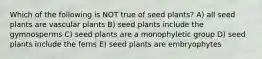 Which of the following is NOT true of seed plants? A) all seed plants are vascular plants B) seed plants include the gymnosperms C) seed plants are a monophyletic group D) seed plants include the ferns E) seed plants are embryophytes