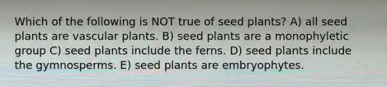 Which of the following is NOT true of seed plants? A) all seed plants are <a href='https://www.questionai.com/knowledge/kbaUXKuBoK-vascular-plants' class='anchor-knowledge'>vascular plants</a>. B) seed plants are a monophyletic group C) seed plants include the ferns. D) seed plants include the gymnosperms. E) seed plants are embryophytes.