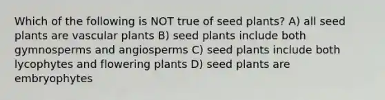 Which of the following is NOT true of seed plants? A) all seed plants are vascular plants B) seed plants include both gymnosperms and angiosperms C) seed plants include both lycophytes and flowering plants D) seed plants are embryophytes