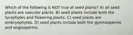 Which of the following is NOT true of seed plants? A) all seed plants are vascular plants. B) seed plants include both the lycophytes and flowering plants. C) seed plants are embryophytes. D) seed plants include both the gymnosperms and angiosperms.