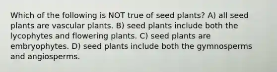 Which of the following is NOT true of seed plants? A) all seed plants are vascular plants. B) seed plants include both the lycophytes and flowering plants. C) seed plants are embryophytes. D) seed plants include both the gymnosperms and angiosperms.