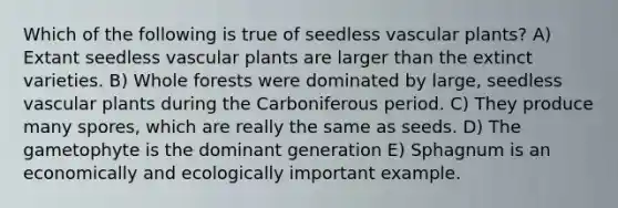 Which of the following is true of seedless <a href='https://www.questionai.com/knowledge/kbaUXKuBoK-vascular-plants' class='anchor-knowledge'>vascular plants</a>? A) Extant seedless vascular plants are larger than the extinct varieties. B) Whole forests were dominated by large, seedless vascular plants during the Carboniferous period. C) They produce many spores, which are really the same as seeds. D) The gametophyte is the dominant generation E) Sphagnum is an economically and ecologically important example.