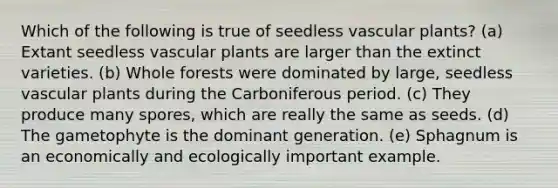 Which of the following is true of seedless vascular plants? (a) Extant seedless vascular plants are larger than the extinct varieties. (b) Whole forests were dominated by large, seedless vascular plants during the Carboniferous period. (c) They produce many spores, which are really the same as seeds. (d) The gametophyte is the dominant generation. (e) Sphagnum is an economically and ecologically important example.