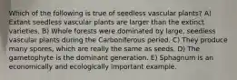 Which of the following is true of seedless vascular plants? A) Extant seedless vascular plants are larger than the extinct varieties. B) Whole forests were dominated by large, seedless vascular plants during the Carboniferous period. C) They produce many spores, which are really the same as seeds. D) The gametophyte is the dominant generation. E) Sphagnum is an economically and ecologically important example.