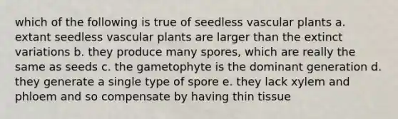 which of the following is true of seedless vascular plants a. extant seedless vascular plants are larger than the extinct variations b. they produce many spores, which are really the same as seeds c. the gametophyte is the dominant generation d. they generate a single type of spore e. they lack xylem and phloem and so compensate by having thin tissue