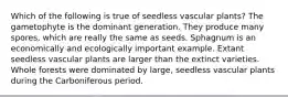 Which of the following is true of seedless vascular plants? The gametophyte is the dominant generation. They produce many spores, which are really the same as seeds. Sphagnum is an economically and ecologically important example. Extant seedless vascular plants are larger than the extinct varieties. Whole forests were dominated by large, seedless vascular plants during the Carboniferous period.