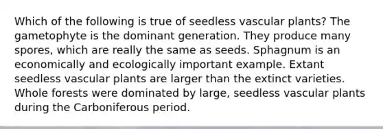 Which of the following is true of seedless vascular plants? The gametophyte is the dominant generation. They produce many spores, which are really the same as seeds. Sphagnum is an economically and ecologically important example. Extant seedless vascular plants are larger than the extinct varieties. Whole forests were dominated by large, seedless vascular plants during the Carboniferous period.