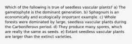 Which of the following is true of seedless vascular plants? a) The gametophyte is the dominant generation. b) Sphagnum is an economically and ecologically important example. c) Whole forests were dominated by large, seedless vascular plants during the Carboniferous period. d) They produce many spores, which are really the same as seeds. e) Extant seedless vascular plants are larger than the extinct varieties.