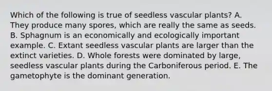 Which of the following is true of seedless vascular plants? A. They produce many spores, which are really the same as seeds. B. Sphagnum is an economically and ecologically important example. C. Extant seedless vascular plants are larger than the extinct varieties. D. Whole forests were dominated by large, seedless vascular plants during the Carboniferous period. E. The gametophyte is the dominant generation.