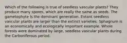 Which of the following is true of seedless vascular plants? They produce many spores, which are really the same as seeds. The gametophyte is the dominant generation. Extant seedless vascular plants are larger than the extinct varieties. Sphagnum is an economically and ecologically important example. Whole forests were dominated by large, seedless vascular plants during the Carboniferous period.