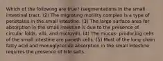 Which of the following are true? (segmentations in the small intestinal tract. (2) The migrating motility complex is a type of peristalsis in the small intestine. (3) The large surface area for absorption in the small intestine is due to the presence of circular folds, villi, and microvilli. (4) The mucus- producing cells of the small intestine are paneth cells. (5) Most of the long-chain fatty acid and monoglyceride absorption in the small intestine requires the presence of bile salts.