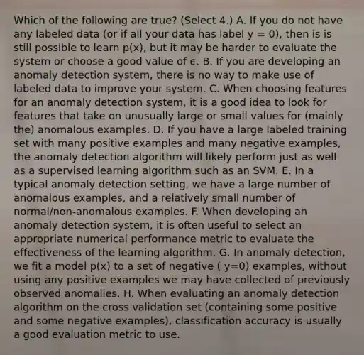 Which of the following are true? (Select 4.) A. If you do not have any labeled data (or if all your data has label y = 0), then is is still possible to learn p(x), but it may be harder to evaluate the system or choose a good value of ϵ. B. If you are developing an anomaly detection system, there is no way to make use of labeled data to improve your system. C. When choosing features for an anomaly detection system, it is a good idea to look for features that take on unusually large or small values for (mainly the) anomalous examples. D. If you have a large labeled training set with many positive examples and many negative examples, the anomaly detection algorithm will likely perform just as well as a supervised learning algorithm such as an SVM. E. In a typical anomaly detection setting, we have a large number of anomalous examples, and a relatively small number of normal/non-anomalous examples. F. When developing an anomaly detection system, it is often useful to select an appropriate numerical performance metric to evaluate the effectiveness of the learning algorithm. G. In anomaly detection, we fit a model p(x) to a set of negative ( y=0) examples, without using any positive examples we may have collected of previously observed anomalies. H. When evaluating an anomaly detection algorithm on the cross validation set (containing some positive and some negative examples), classification accuracy is usually a good evaluation metric to use.