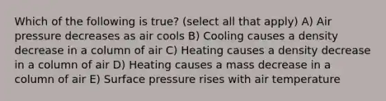 Which of the following is true? (select all that apply) A) Air pressure decreases as air cools B) Cooling causes a density decrease in a column of air C) Heating causes a density decrease in a column of air D) Heating causes a mass decrease in a column of air E) Surface pressure rises with air temperature