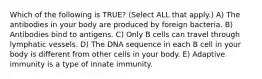 Which of the following is TRUE? (Select ALL that apply.) A) The antibodies in your body are produced by foreign bacteria. B) Antibodies bind to antigens. C) Only B cells can travel through lymphatic vessels. D) The DNA sequence in each B cell in your body is different from other cells in your body. E) Adaptive immunity is a type of innate immunity.