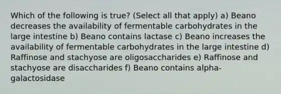 Which of the following is true? (Select all that apply) a) Beano decreases the availability of fermentable carbohydrates in the large intestine b) Beano contains lactase c) Beano increases the availability of fermentable carbohydrates in the large intestine d) Raffinose and stachyose are oligosaccharides e) Raffinose and stachyose are disaccharides f) Beano contains alpha-galactosidase