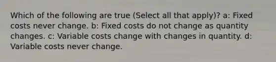 Which of the following are true (Select all that apply)? a: Fixed costs never change. b: Fixed costs do not change as quantity changes. c: Variable costs change with changes in quantity. d: Variable costs never change.